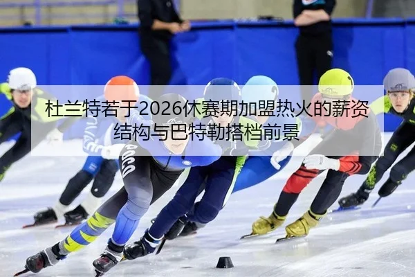 杜兰特若于2026休赛期加盟热火的薪资结构与巴特勒搭档前景