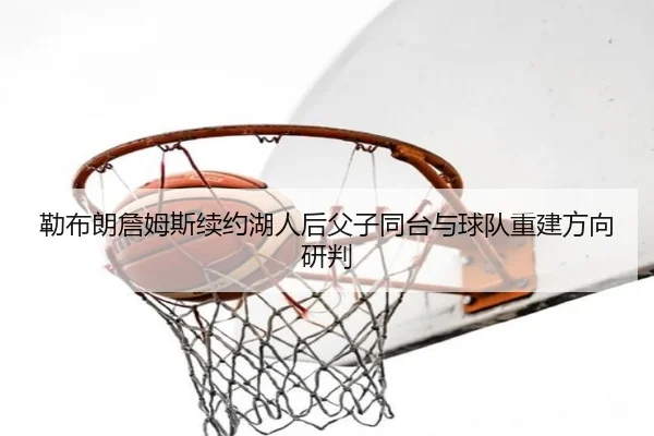 勒布朗詹姆斯续约湖人后父子同台与球队重建方向研判
