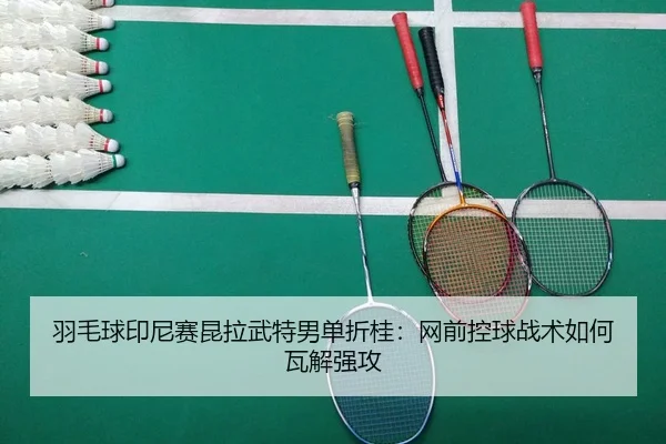 羽毛球印尼赛昆拉武特男单折桂：网前控球战术如何瓦解强攻
